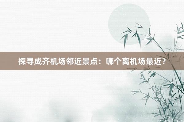 探寻成齐机场邻近景点：哪个离机场最近？